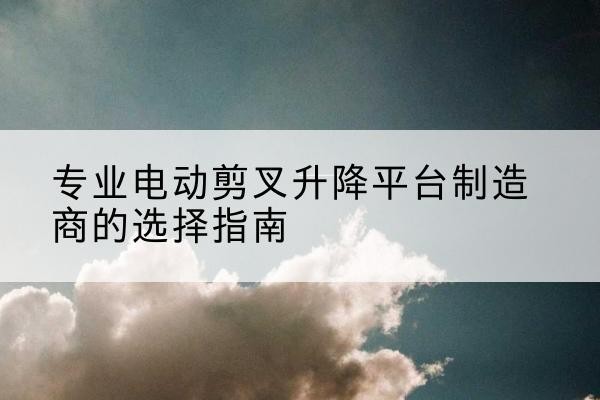 兰考电动剪叉升降平台厂家-专业电动剪叉升降平台制造商的选择指南