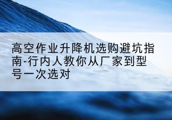 兰考升降平台厂家-高空作业升降机选购避坑指南-行内人教你从厂家到型号一次选对