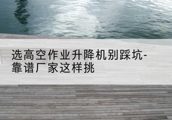 兰考剪叉式升降机厂家-选高空作业升降机别踩坑-靠谱厂家这样挑