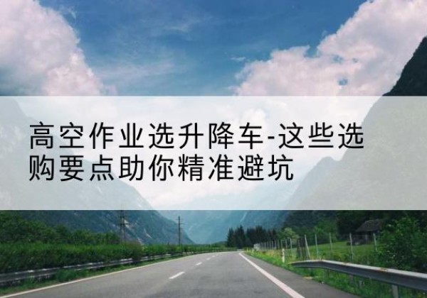 兰考升降车厂家-高空作业选升降车-这些选购要点助你*避坑
