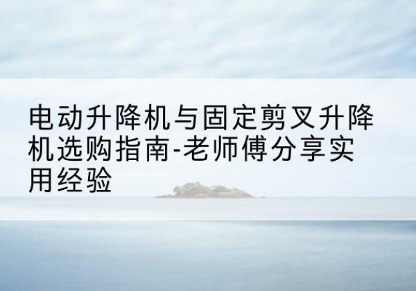 兰考电动升降机怎么选-电动升降机与固定剪叉升降机选购指南-老师傅分享实用经验