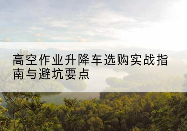 兰考升降车怎么选-高空作业升降车选购实战指南与避坑要点