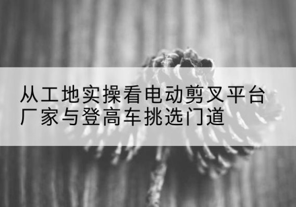 兰考电动剪叉升降平台厂家-从工地实操看电动剪叉平台厂家与登高车挑选门道