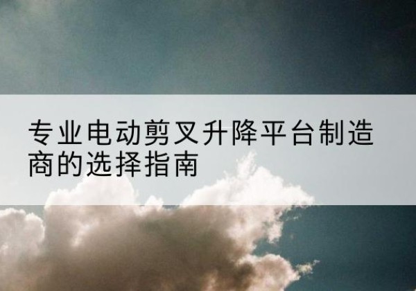 兰考电动剪叉升降平台厂家-专业电动剪叉升降平台制造商的选择指南